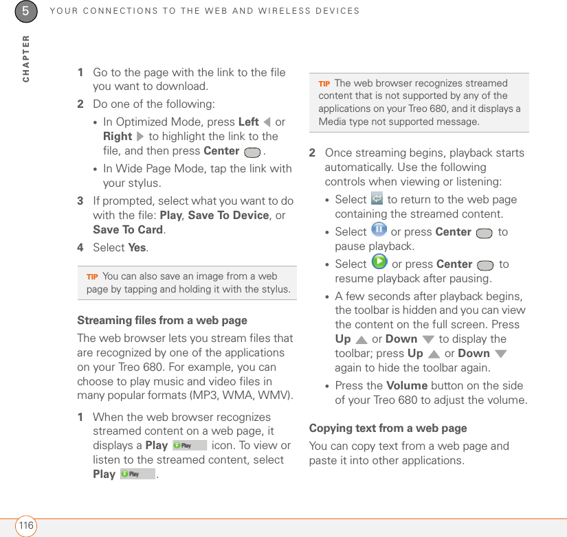 YOUR CONNECTIONS TO THE WEB AND WIRELESS DEVICES1165CHAPTER1Go to the page with the link to the file you want to download.2Do one of the following:•In Optimized Mode, press Left  or Right   to highlight the link to the file, and then press Center .•In Wide Page Mode, tap the link with your stylus.3If prompted, select what you want to do with the file: Play, Save To Device, or Save To Card.4Select Ye s .Streaming files from a web pageThe web browser lets you stream files that are recognized by one of the applications on your Treo 680. For example, you can choose to play music and video files in many popular formats (MP3, WMA, WMV). 1When the web browser recognizes streamed content on a web page, it displays a Play   icon. To view or listen to the streamed content, select Play .2Once streaming begins, playback starts automatically. Use the following controls when viewing or listening:•Select   to return to the web page containing the streamed content. •Select   or press Center  to pause playback.•Select   or press Center  to resume playback after pausing.•A few seconds after playback begins, the toolbar is hidden and you can view the content on the full screen. Press Up  or Down   to display the toolbar; press Up  or Down  again to hide the toolbar again.•Press the Volume  button on the side of your Treo 680 to adjust the volume.Copying text from a web pageYou can copy text from a web page and paste it into other applications.TIPYou can also save an image from a web page by tapping and holding it with the stylus.TIPThe web browser recognizes streamed content that is not supported by any of the applications on your Treo 680, and it displays a Media type not supported message.