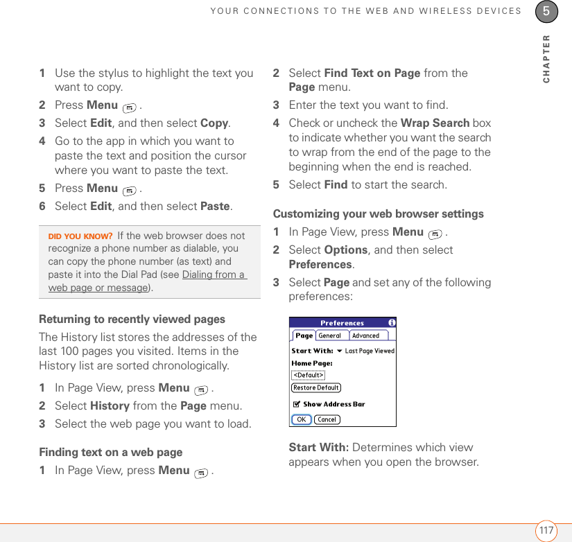 YOUR CONNECTIONS TO THE WEB AND WIRELESS DEVICES1175CHAPTER1Use the stylus to highlight the text you want to copy.2Press Menu . 3Select Edit, and then select Copy. 4Go to the app in which you want to paste the text and position the cursor where you want to paste the text.5Press Menu .6Select Edit, and then select Paste.Returning to recently viewed pagesThe History list stores the addresses of the last 100 pages you visited. Items in the History list are sorted chronologically.1In Page View, press Menu .2Select History from the Page menu.3Select the web page you want to load.Finding text on a web page1In Page View, press Menu .2Select Find Text on Page from the Page menu.3Enter the text you want to find.4Check or uncheck the Wrap Search box to indicate whether you want the search to wrap from the end of the page to the beginning when the end is reached.5Select Find to start the search.Customizing your web browser settings1In Page View, press Menu .2Select Options, and then select Preferences.3Select Page and set any of the following preferences:Start With: Determines which view appears when you open the browser.DID YOU KNOW?If the web browser does not recognize a phone number as dialable, you can copy the phone number (as text) and paste it into the Dial Pad (see Dialing from a web page or message).