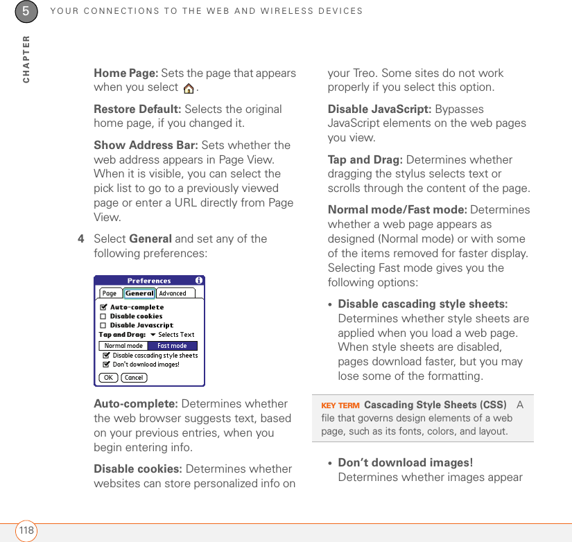 YOUR CONNECTIONS TO THE WEB AND WIRELESS DEVICES1185CHAPTERHome Page: Sets the page that appears when you select  . Restore Default: Selects the original home page, if you changed it.Show Address Bar: Sets whether the web address appears in Page View. When it is visible, you can select the pick list to go to a previously viewed page or enter a URL directly from Page View.4Select General and set any of the following preferences:Auto-complete: Determines whether the web browser suggests text, based on your previous entries, when you begin entering info.Disable cookies: Determines whether websites can store personalized info on your Treo. Some sites do not work properly if you select this option.Disable JavaScript: Bypasses JavaScript elements on the web pages you view.Tap and Drag: Determines whether dragging the stylus selects text or scrolls through the content of the page.Normal mode/Fast mode: Determines whether a web page appears as designed (Normal mode) or with some of the items removed for faster display. Selecting Fast mode gives you the following options:•Disable cascading style sheets: Determines whether style sheets are applied when you load a web page. When style sheets are disabled, pages download faster, but you may lose some of the formatting.•Don’t download images! Determines whether images appear KEY TERMCascading Style Sheets (CSS) A file that governs design elements of a web page, such as its fonts, colors, and layout.