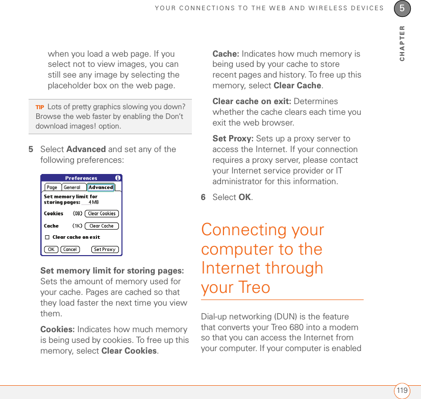 YOUR CONNECTIONS TO THE WEB AND WIRELESS DEVICES1195CHAPTERwhen you load a web page. If you select not to view images, you can still see any image by selecting the placeholder box on the web page.5Select Advanced and set any of the following preferences:Set memory limit for storing pages: Sets the amount of memory used for your cache. Pages are cached so that they load faster the next time you view them.Cookies: Indicates how much memory is being used by cookies. To free up this memory, select Clear Cookies.Cache: Indicates how much memory is being used by your cache to store recent pages and history. To free up this memory, select Clear Cache.Clear cache on exit: Determines whether the cache clears each time you exit the web browser.Set Proxy: Sets up a proxy server to access the Internet. If your connection requires a proxy server, please contact your Internet service provider or IT administrator for this information.6Select OK.Connecting your computer to the Internet through your TreoDial-up networking (DUN) is the feature that converts your Treo 680 into a modem so that you can access the Internet from your computer. If your computer is enabled TIPLots of pretty graphics slowing you down? Browse the web faster by enabling the Don’t download images! option. 