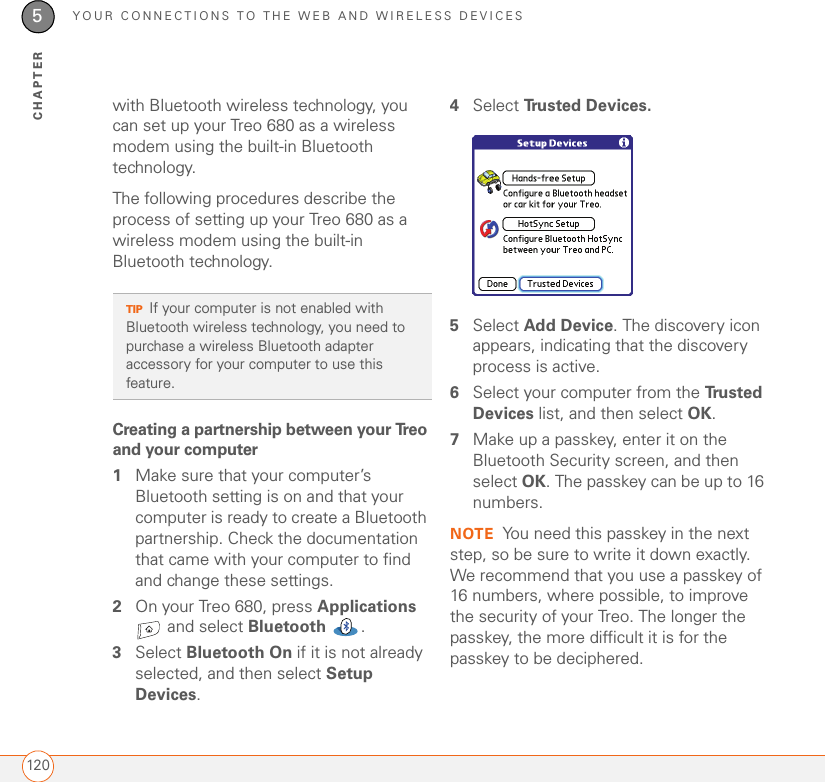 YOUR CONNECTIONS TO THE WEB AND WIRELESS DEVICES1205CHAPTERwith Bluetooth wireless technology, you can set up your Treo 680 as a wireless modem using the built-in Bluetooth technology.The following procedures describe the process of setting up your Treo 680 as a wireless modem using the built-in Bluetooth technology.Creating a partnership between your Treo and your computer1Make sure that your computer’s Bluetooth setting is on and that your computer is ready to create a Bluetooth partnership. Check the documentation that came with your computer to find and change these settings.2On your Treo 680, press Applications  and select Bluetooth .3Select Bluetooth On if it is not already selected, and then select Setup Devices. 4Select Tru s t e d  D e v i c e s .5Select Add Device. The discovery icon appears, indicating that the discovery process is active.6Select your computer from the Tr u s t e d  Devices list, and then select OK.7Make up a passkey, enter it on the Bluetooth Security screen, and then select OK. The passkey can be up to 16 numbers.NOTE You need this passkey in the next step, so be sure to write it down exactly. We recommend that you use a passkey of 16 numbers, where possible, to improve the security of your Treo. The longer the passkey, the more difficult it is for the passkey to be deciphered.TIPIf your computer is not enabled with Bluetooth wireless technology, you need to purchase a wireless Bluetooth adapter accessory for your computer to use this feature.