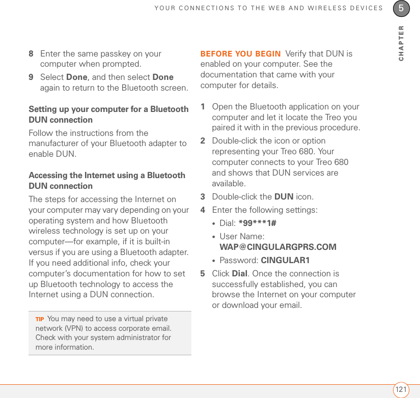 YOUR CONNECTIONS TO THE WEB AND WIRELESS DEVICES1215CHAPTER8Enter the same passkey on your computer when prompted.9Select Done, and then select Done again to return to the Bluetooth screen.Setting up your computer for a Bluetooth DUN connectionFollow the instructions from the manufacturer of your Bluetooth adapter to enable DUN.Accessing the Internet using a Bluetooth DUN connectionThe steps for accessing the Internet on your computer may vary depending on your operating system and how Bluetooth wireless technology is set up on your computer—for example, if it is built-in versus if you are using a Bluetooth adapter. If you need additional info, check your computer’s documentation for how to set up Bluetooth technology to access the Internet using a DUN connection.BEFORE YOU BEGIN Verify that DUN is enabled on your computer. See the documentation that came with your computer for details.1Open the Bluetooth application on your computer and let it locate the Treo you paired it with in the previous procedure. 2Double-click the icon or option representing your Treo 680. Your computer connects to your Treo 680 and shows that DUN services are available.3Double-click the DUN icon.4Enter the following settings:•Dial: *99***1#•User Name: WAP@CINGULARGPRS.COM•Password: CINGULAR15Click Dial. Once the connection is successfully established, you can browse the Internet on your computer or download your email.TIPYou may need to use a virtual private network (VPN) to access corporate email. Check with your system administrator for more information.