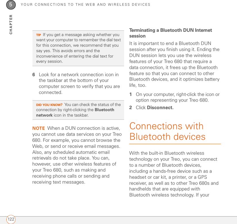 YOUR CONNECTIONS TO THE WEB AND WIRELESS DEVICES1225CHAPTER6Look for a network connection icon in the taskbar at the bottom of your computer screen to verify that you are connected. NOTE When a DUN connection is active, you cannot use data services on your Treo 680. For example, you cannot browse the Web, or send or receive email messages. Also, any scheduled automatic email retrievals do not take place. You can, however, use other wireless features of your Treo 680, such as making and receiving phone calls or sending and receiving text messages.Terminating a Bluetooth DUN Internet sessionIt is important to end a Bluetooth DUN session after you finish using it. Ending the DUN session lets you use the wireless features of your Treo 680 that require a data connection, it frees up the Bluetooth feature so that you can connect to other Bluetooth devices, and it optimizes battery life, too.1On your computer, right-click the icon or option representing your Treo 680.2Click Disconnect.Connections with Bluetooth devicesWith the built-in Bluetooth wireless technology on your Treo, you can connect to a number of Bluetooth devices, including a hands-free device such as a headset or car kit, a printer, or a GPS receiver, as well as to other Treo 680s and handhelds that are equipped with Bluetooth wireless technology. If your TIPIf you get a message asking whether you want your computer to remember the dial text for this connection, we recommend that you say yes. This avoids errors and the inconvenience of entering the dial text for every session.DID YOU KNOW?You can check the status of the connection by right-clicking the Bluetooth network icon in the taskbar.