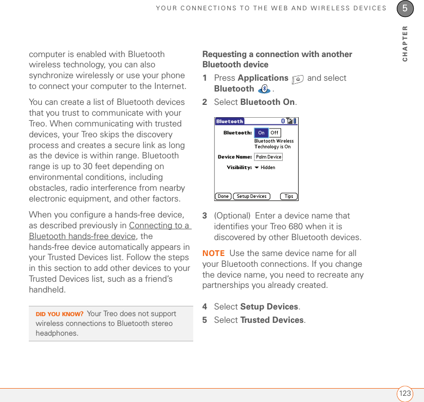 YOUR CONNECTIONS TO THE WEB AND WIRELESS DEVICES1235CHAPTERcomputer is enabled with Bluetooth wireless technology, you can also synchronize wirelessly or use your phone to connect your computer to the Internet.You can create a list of Bluetooth devices that you trust to communicate with your Treo. When communicating with trusted devices, your Treo skips the discovery process and creates a secure link as long as the device is within range. Bluetooth range is up to 30 feet depending on environmental conditions, including obstacles, radio interference from nearby electronic equipment, and other factors. When you configure a hands-free device, as described previously in Connecting to a Bluetooth hands-free device, the hands-free device automatically appears in your Trusted Devices list. Follow the steps in this section to add other devices to your Trusted Devices list, such as a friend’s handheld.Requesting a connection with another Bluetooth device1Press Applications   and select Bluetooth .2Select Bluetooth On.3(Optional) Enter a device name that identifies your Treo 680 when it is discovered by other Bluetooth devices.NOTE Use the same device name for all your Bluetooth connections. If you change the device name, you need to recreate any partnerships you already created.4Select Setup Devices.5Select Tru s t e d  D e v i c e s . DID YOU KNOW?Your Treo does not support wireless connections to Bluetooth stereo headphones.