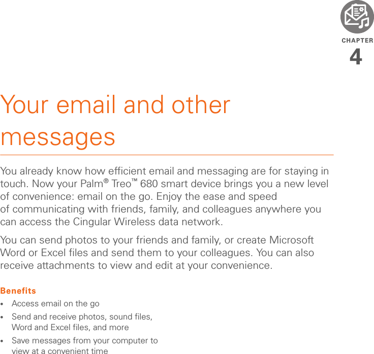 CHAPTER4Your email and other messagesYou already know how efficient email and messaging are for staying in touch. Now your Palm®Treo™ 680 smart device brings you a new level of convenience: email on the go. Enjoy the ease and speed of communicating with friends, family, and colleagues anywhere you can access the Cingular Wireless data network. You can send photos to your friends and family, or create Microsoft Word or Excel files and send them to your colleagues. You can also receive attachments to view and edit at your convenience.Benefits•Access email on the go•Send and receive photos, sound files, Word and Excel files, and more•Save messages from your computer to view at a convenient time