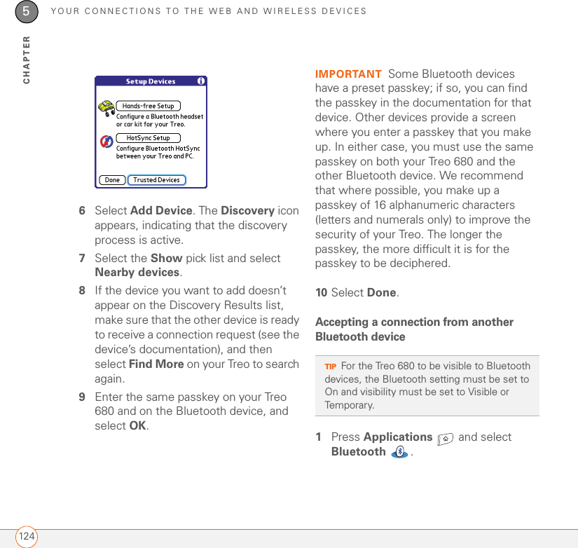 YOUR CONNECTIONS TO THE WEB AND WIRELESS DEVICES1245CHAPTER6Select Add Device. The Discovery icon appears, indicating that the discovery process is active.7Select the Show pick list and select Nearby devices.8If the device you want to add doesn’t appear on the Discovery Results list, make sure that the other device is ready to receive a connection request (see the device’s documentation), and then select Find More on your Treo to search again.9Enter the same passkey on your Treo 680 and on the Bluetooth device, and select OK.IMPORTANT Some Bluetooth devices have a preset passkey; if so, you can find the passkey in the documentation for that device. Other devices provide a screen where you enter a passkey that you make up. In either case, you must use the same passkey on both your Treo 680 and the other Bluetooth device. We recommend that where possible, you make up a passkey of 16 alphanumeric characters (letters and numerals only) to improve the security of your Treo. The longer the passkey, the more difficult it is for the passkey to be deciphered.10 Select Done.Accepting a connection from another Bluetooth device1Press Applications   and select Bluetooth .TIPFor the Treo 680 to be visible to Bluetooth devices, the Bluetooth setting must be set to On and visibility must be set to Visible or Temporary. 