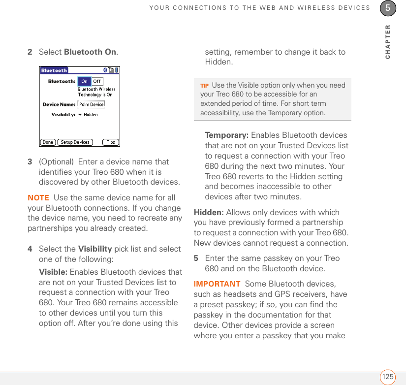 YOUR CONNECTIONS TO THE WEB AND WIRELESS DEVICES1255CHAPTER2Select Bluetooth On.3(Optional) Enter a device name that identifies your Treo 680 when it is discovered by other Bluetooth devices.NOTE Use the same device name for all your Bluetooth connections. If you change the device name, you need to recreate any partnerships you already created.4Select the Visibility pick list and select one of the following:Visible: Enables Bluetooth devices that are not on your Trusted Devices list to request a connection with your Treo 680. Your Treo 680 remains accessible to other devices until you turn this option off. After you’re done using this setting, remember to change it back to Hidden.Temporary: Enables Bluetooth devices that are not on your Trusted Devices list to request a connection with your Treo 680 during the next two minutes. Your Treo 680 reverts to the Hidden setting and becomes inaccessible to other devices after two minutes.Hidden: Allows only devices with which you have previously formed a partnership to request a connection with your Treo 680. New devices cannot request a connection.5Enter the same passkey on your Treo 680 and on the Bluetooth device.IMPORTANT Some Bluetooth devices, such as headsets and GPS receivers, have a preset passkey; if so, you can find the passkey in the documentation for that device. Other devices provide a screen where you enter a passkey that you make TIPUse the Visible option only when you need your Treo 680 to be accessible for an extended period of time. For short term accessibility, use the Temporary option.