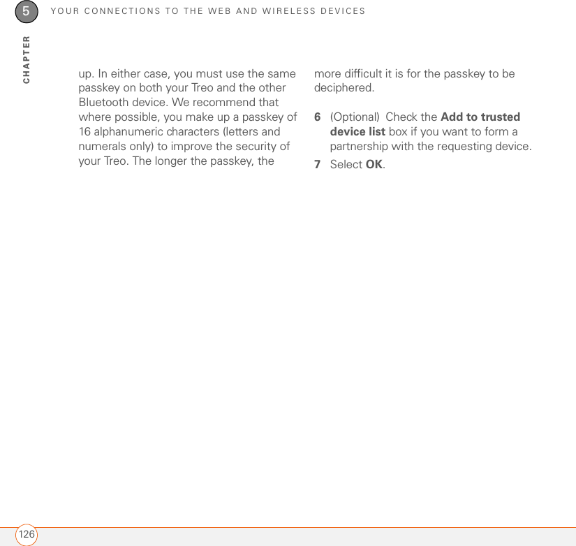 YOUR CONNECTIONS TO THE WEB AND WIRELESS DEVICES1265CHAPTERup. In either case, you must use the same passkey on both your Treo and the other Bluetooth device. We recommend that where possible, you make up a passkey of 16 alphanumeric characters (letters and numerals only) to improve the security of your Treo. The longer the passkey, the more difficult it is for the passkey to be deciphered.6(Optional) Check the Add to trusted device list box if you want to form a partnership with the requesting device.7Select OK.