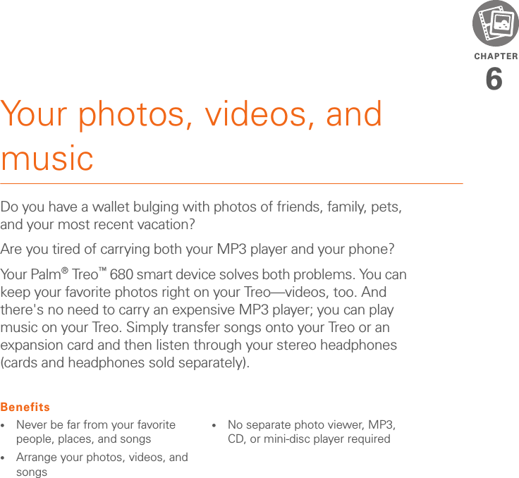 CHAPTER6Your photos, videos, and musicDo you have a wallet bulging with photos of friends, family, pets, and your most recent vacation? Are you tired of carrying both your MP3 player and your phone? Your Palm®Treo™ 680 smart device solves both problems. You can keep your favorite photos right on your Treo—videos, too. And there&apos;s no need to carry an expensive MP3 player; you can play music on your Treo. Simply transfer songs onto your Treo or an expansion card and then listen through your stereo headphones (cards and headphones sold separately).Benefits•Never be far from your favorite people, places, and songs•Arrange your photos, videos, and songs•No separate photo viewer, MP3, CD, or mini-disc player required