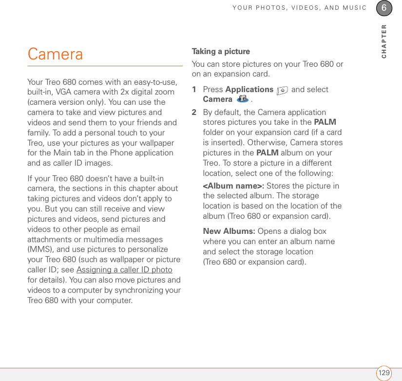 YOUR PHOTOS, VIDEOS, AND MUSIC1296CHAPTERCameraYour Treo 680 comes with an easy-to-use, built-in, VGA camera with 2x digital zoom (camera version only). You can use the camera to take and view pictures and videos and send them to your friends and family. To add a personal touch to your Treo, use your pictures as your wallpaper for the Main tab in the Phone application and as caller ID images.If your Treo 680 doesn’t have a built-in camera, the sections in this chapter about taking pictures and videos don’t apply to you. But you can still receive and view pictures and videos, send pictures and videos to other people as email attachments or multimedia messages (MMS), and use pictures to personalize your Treo 680 (such as wallpaper or picture caller ID; see Assigning a caller ID photo for details). You can also move pictures and videos to a computer by synchronizing your Treo 680 with your computer. Taking a pictureYou can store pictures on your Treo 680 or on an expansion card.1Press Applications   and select Camera . 2By default, the Camera application stores pictures you take in the PALM folder on your expansion card (if a card is inserted). Otherwise, Camera stores pictures in the PALM album on your Treo. To store a picture in a different location, select one of the following:&lt;Album name&gt;: Stores the picture in the selected album. The storage location is based on the location of the album (Treo 680 or expansion card). New Albums: Opens a dialog box where you can enter an album name and select the storage location (Treo 680 or expansion card). 