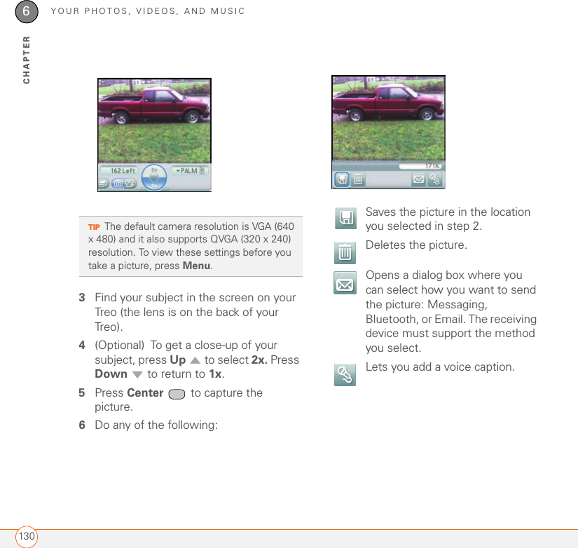 YOUR PHOTOS, VIDEOS, AND MUSIC1306CHAPTER3Find your subject in the screen on your Treo (the lens is on the back of your Treo).4(Optional) To get a close-up of your subject, press Up   to select 2x. Press Down   to return to 1x. 5Press Center   to capture the picture.6Do any of the following:TIPThe default camera resolution is VGA (640 x 480) and it also supports QVGA (320 x 240) resolution. To view these settings before you take a picture, press Menu.Saves the picture in the location you selected in step 2.  Deletes the picture.Opens a dialog box where you can select how you want to send the picture: Messaging, Bluetooth, or Email. The receiving device must support the method you select.  Lets you add a voice caption.
