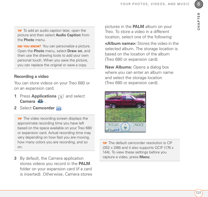 YOUR PHOTOS, VIDEOS, AND MUSIC1316CHAPTERRecording a videoYou can store videos on your Treo 680 or on an expansion card.1Press Applications   and select Camera . 2Select Camcorder .3By default, the Camera application stores videos you record in the PALM folder on your expansion card (if a card is inserted). Otherwise, Camera stores pictures in the PALM album on your Treo. To store a video in a different location, select one of the following:&lt;Album name&gt;: Stores the video in the selected album. The storage location is based on the location of the album (Treo 680 or expansion card). New Albums: Opens a dialog box where you can enter an album name and select the storage location (Treo 680 or expansion card). TIPTo add an audio caption later, open the picture and then select Audio Caption from the Photo menu.DID YOU KNOW?You can personalize a picture. Open the Photo menu, select Draw on, and then use the drawing tools to add your own personal touch. When you save the picture, you can replace the original or save a copy.TIPThe video recording screen displays the approximate recording time you have left based on the space available on your Treo 680 or expansion card. Actual recording time may vary depending on how fast you are moving, how many colors you are recording, and so on. TIPThe default camcorder resolution is CIF (352 x 288) and it also supports QCIF (176 x 144). To view these settings before you capture a video, press Menu.