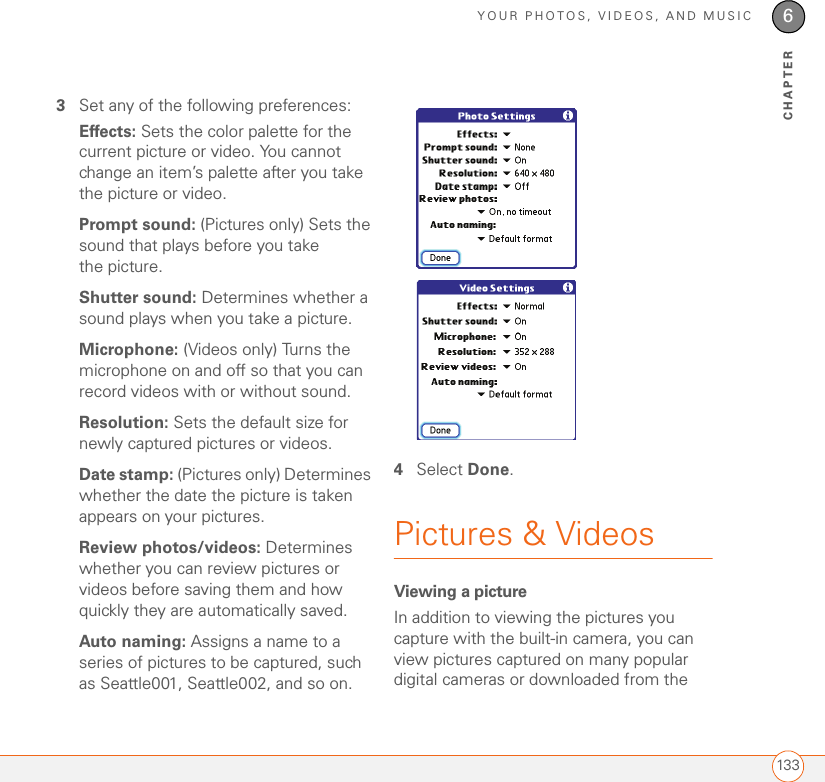 YOUR PHOTOS, VIDEOS, AND MUSIC1336CHAPTER3Set any of the following preferences:Effects: Sets the color palette for the current picture or video. You cannot change an item’s palette after you take the picture or video.Prompt sound: (Pictures only) Sets the sound that plays before you take the picture.Shutter sound: Determines whether a sound plays when you take a picture.Microphone: (Videos only) Turns the microphone on and off so that you can record videos with or without sound.Resolution: Sets the default size for newly captured pictures or videos.Date stamp: (Pictures only) Determines whether the date the picture is taken appears on your pictures.Review photos/videos: Determines whether you can review pictures or videos before saving them and how quickly they are automatically saved.Auto naming: Assigns a name to a series of pictures to be captured, such as Seattle001, Seattle002, and so on. 4Select Done.Pictures &amp; VideosViewing a pictureIn addition to viewing the pictures you capture with the built-in camera, you can view pictures captured on many popular digital cameras or downloaded from the 