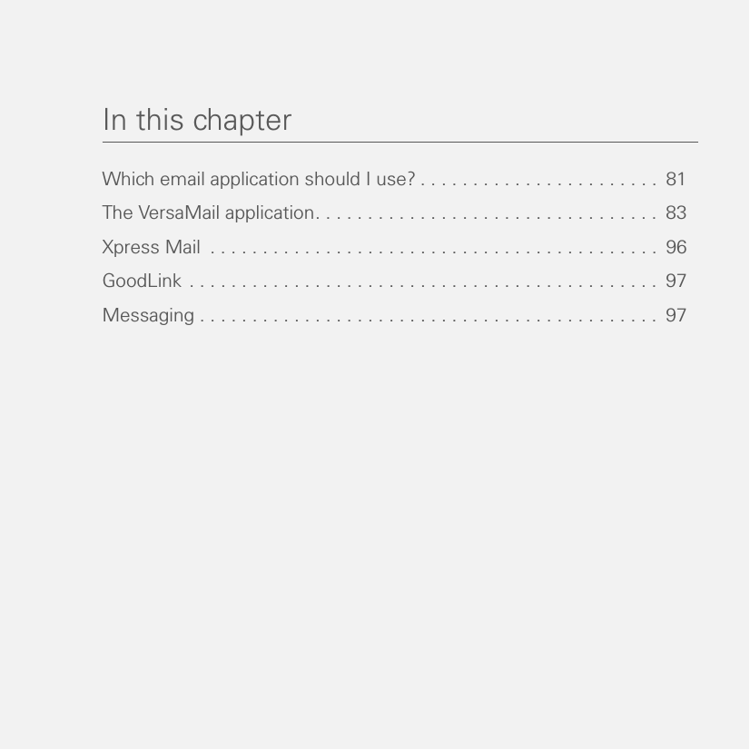 In this chapterWhich email application should I use? . . . . . . . . . . . . . . . . . . . . . . .  81The VersaMail application. . . . . . . . . . . . . . . . . . . . . . . . . . . . . . . . .  83Xpress Mail  . . . . . . . . . . . . . . . . . . . . . . . . . . . . . . . . . . . . . . . . . . .  96GoodLink . . . . . . . . . . . . . . . . . . . . . . . . . . . . . . . . . . . . . . . . . . . . .  97Messaging . . . . . . . . . . . . . . . . . . . . . . . . . . . . . . . . . . . . . . . . . . . .  97