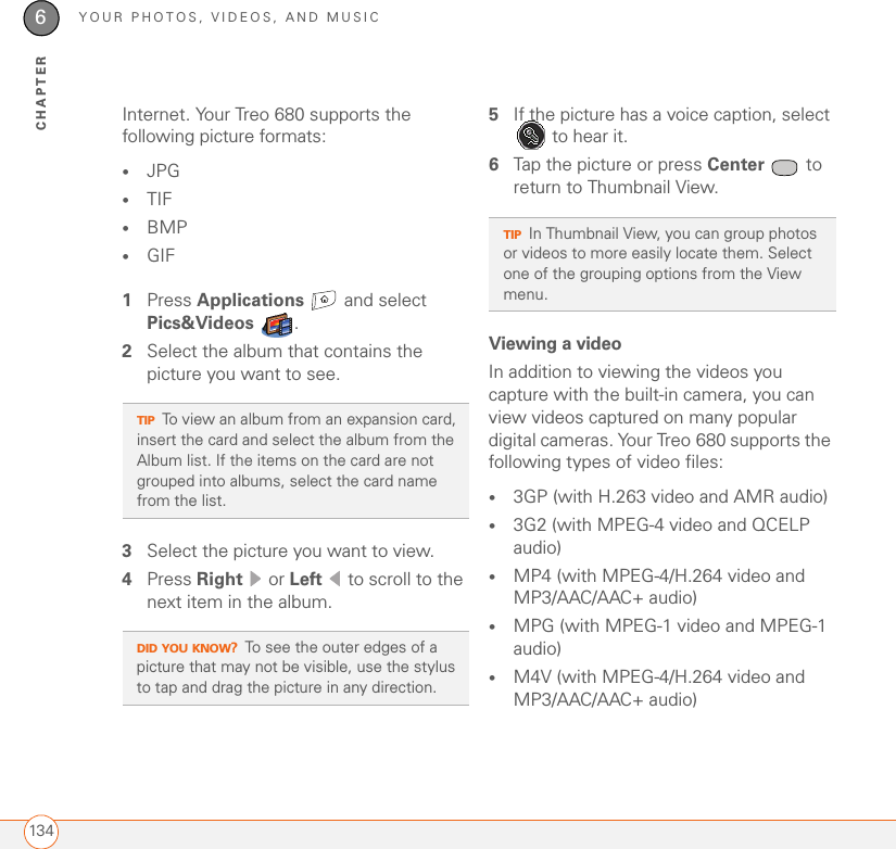 YOUR PHOTOS, VIDEOS, AND MUSIC1346CHAPTERInternet. Your Treo 680 supports the following picture formats:•JPG •TIF•BMP•GIF1Press Applications  and select Pics&amp;Videos . 2Select the album that contains the picture you want to see.3Select the picture you want to view. 4Press Right  or Left   to scroll to the next item in the album.5If the picture has a voice caption, select  to hear it.6Tap the picture or press Center  to return to Thumbnail View.Viewing a videoIn addition to viewing the videos you capture with the built-in camera, you can view videos captured on many popular digital cameras. Your Treo 680 supports the following types of video files:•3GP (with H.263 video and AMR audio)•3G2 (with MPEG-4 video and QCELP audio)•MP4 (with MPEG-4/H.264 video and MP3/AAC/AAC+ audio)•MPG (with MPEG-1 video and MPEG-1 audio)•M4V (with MPEG-4/H.264 video and MP3/AAC/AAC+ audio)TIPTo view an album from an expansion card, insert the card and select the album from the Album list. If the items on the card are not grouped into albums, select the card name from the list.DID YOU KNOW?To see the outer edges of a picture that may not be visible, use the stylus to tap and drag the picture in any direction.TIPIn Thumbnail View, you can group photos or videos to more easily locate them. Select one of the grouping options from the View menu.