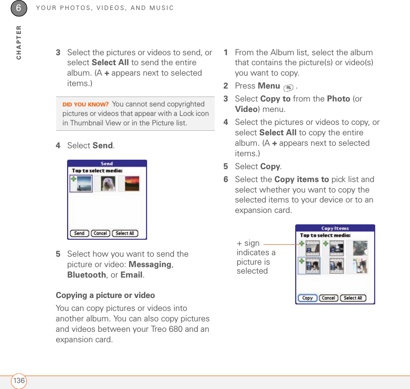 YOUR PHOTOS, VIDEOS, AND MUSIC1366CHAPTER3Select the pictures or videos to send, or select Select All to send the entire album. (A + appears next to selected items.)4Select Send.5Select how you want to send the picture or video: Messaging, Bluetooth, or Email.Copying a picture or videoYou can copy pictures or videos into another album. You can also copy pictures and videos between your Treo 680 and an expansion card.1From the Album list, select the album that contains the picture(s) or video(s) you want to copy. 2Press Menu .3Select Copy to from the Photo (or Video) menu.4Select the pictures or videos to copy, or select Select All to copy the entire album. (A + appears next to selected items.)5Select Copy.6Select the Copy items to pick list and select whether you want to copy the selected items to your device or to an expansion card.DID YOU KNOW?You cannot send copyrighted pictures or videos that appear with a Lock icon in Thumbnail View or in the Picture list.+ sign indicates a picture is selected
