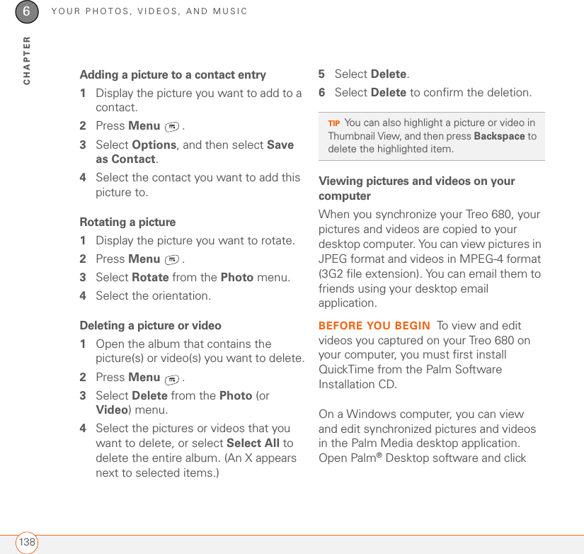 YOUR PHOTOS, VIDEOS, AND MUSIC1386CHAPTERAdding a picture to a contact entry1Display the picture you want to add to a contact.2Press Menu .3Select Options, and then select Save as Contact.4Select the contact you want to add this picture to.Rotating a picture1Display the picture you want to rotate.2Press Menu .3Select Rotate from the Photo menu.4Select the orientation.Deleting a picture or video1Open the album that contains the picture(s) or video(s) you want to delete.2Press Menu .3Select Delete from the Photo (or Video) menu.4Select the pictures or videos that you want to delete, or select Select All to delete the entire album. (An X appears next to selected items.)5Select Delete.6Select Delete to confirm the deletion.Viewing pictures and videos on your computerWhen you synchronize your Treo 680, your pictures and videos are copied to your desktop computer. You can view pictures in JPEG format and videos in MPEG-4 format (3G2 file extension). You can email them to friends using your desktop email application. BEFORE YOU BEGIN To view and edit videos you captured on your Treo 680 on your computer, you must first install QuickTime from the Palm Software Installation CD.On a Windows computer, you can view and edit synchronized pictures and videos in the Palm Media desktop application. Open Palm®Desktop software and click TIPYou can also highlight a picture or video in Thumbnail View, and then press Backspace to delete the highlighted item.
