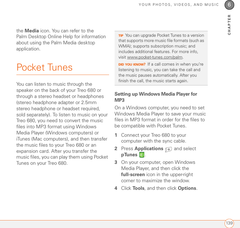 YOUR PHOTOS, VIDEOS, AND MUSIC1396CHAPTERthe Media icon. You can refer to the Palm Desktop Online Help for information about using the Palm Media desktop application.Pocket TunesYou can listen to music through the speaker on the back of your Treo 680 or through a stereo headset or headphones (stereo headphone adapter or 2.5mm stereo headphone or headset required, sold separately). To listen to music on your Treo 680, you need to convert the music files into MP3 format using Windows Media Player (Windows computers) or iTunes (Mac computers), and then transfer the music files to your Treo 680 or an expansion card. After you transfer the music files, you can play them using Pocket Tunes on your Treo 680.Setting up Windows Media Player for MP3On a Windows computer, you need to set Windows Media Player to save your music files in MP3 format in order for the files to be compatible with Pocket Tunes.1Connect your Treo 680 to your computer with the sync cable.2Press Applications   and select pTunes .3On your computer, open Windows Media Player, and then click the full-screen icon in the upper-right corner to maximize the window.4Click To o l s , and then click Options.TIPYou can upgrade Pocket Tunes to a version that supports more music file formats (such as WMA); supports subscription music; and includes additional features. For more info, visit www.pocket-tunes.com/palm.DID YOU KNOW?If a call comes in when you’re listening to music, you can take the call and the music pauses automatically. After you finish the call, the music starts again.