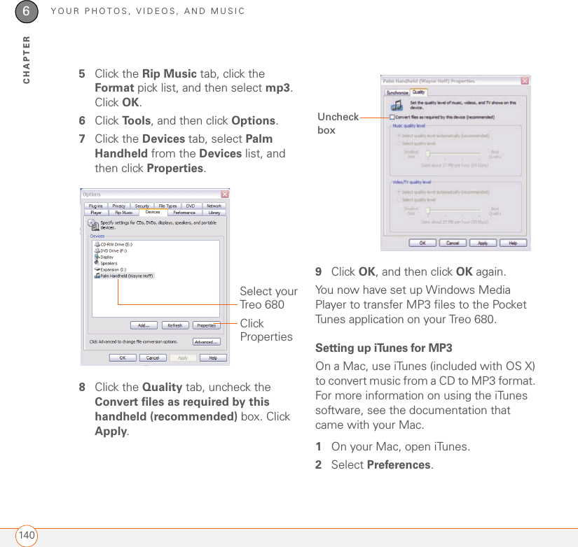 YOUR PHOTOS, VIDEOS, AND MUSIC1406CHAPTER5Click the Rip Music tab, click the Format pick list, and then select mp3. Click OK.6Click To o l s , and then click Options.7Click the Devices tab, select Palm Handheld from the Devices list, and then click Properties.8Click the Quality tab, uncheck the Convert files as required by this handheld (recommended) box. Click Apply. 9Click OK, and then click OK again.You now have set up Windows Media Player to transfer MP3 files to the Pocket Tunes application on your Treo 680.Setting up iTunes for MP3On a Mac, use iTunes (included with OS X) to convert music from a CD to MP3 format. For more information on using the iTunes software, see the documentation that came with your Mac.1On your Mac, open iTunes.2Select Preferences.Click PropertiesSelect your Treo 680Uncheck box