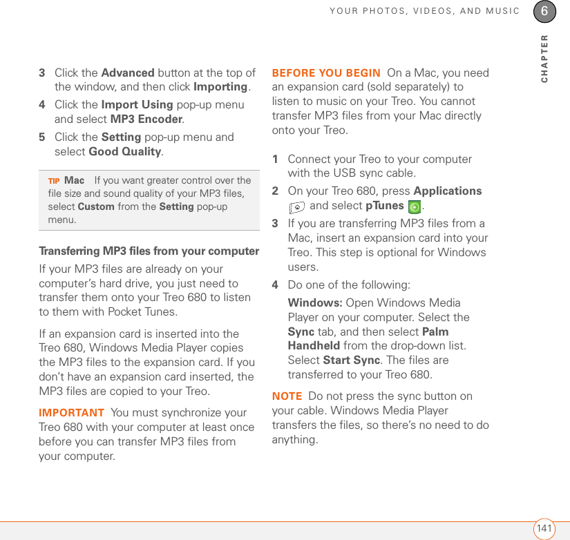 YOUR PHOTOS, VIDEOS, AND MUSIC1416CHAPTER3Click the Advanced button at the top of the window, and then click Importing.4Click the Import Using pop-up menu and select MP3 Encoder.5Click the Setting pop-up menu and select Good Quality. Transferring MP3 files from your computerIf your MP3 files are already on your computer’s hard drive, you just need to transfer them onto your Treo 680 to listen to them with Pocket Tunes. If an expansion card is inserted into the Treo 680, Windows Media Player copies the MP3 files to the expansion card. If you don’t have an expansion card inserted, the MP3 files are copied to your Treo.IMPORTANT You must synchronize your Treo 680 with your computer at least once before you can transfer MP3 files from your computer.BEFORE YOU BEGIN On a Mac, you need an expansion card (sold separately) to listen to music on your Treo. You cannot transfer MP3 files from your Mac directly onto your Treo.1Connect your Treo to your computer with the USB sync cable.2On your Treo 680, press Applications  and select pTunes .3If you are transferring MP3 files from a Mac, insert an expansion card into your Treo. This step is optional for Windows users.4Do one of the following:Windows: Open Windows Media Player on your computer. Select the Sync tab, and then select Palm Handheld from the drop-down list. Select Start Sync. The files are transferred to your Treo 680.NOTE Do not press the sync button on your cable. Windows Media Player transfers the files, so there’s no need to do anything.TIPMac If you want greater control over the file size and sound quality of your MP3 files, select Custom from the Setting pop-up menu.