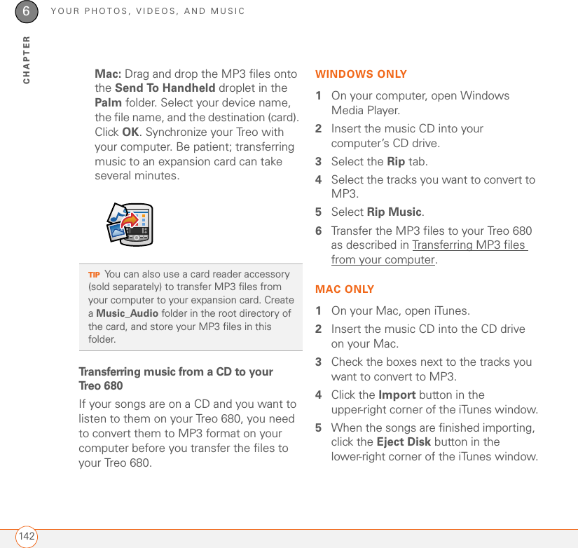 YOUR PHOTOS, VIDEOS, AND MUSIC1426CHAPTERMac: Drag and drop the MP3 files onto the Send To Handheld droplet in the Palm folder. Select your device name, the file name, and the destination (card). Click OK. Synchronize your Treo with your computer. Be patient; transferring music to an expansion card can take several minutes.Transferring music from a CD to your Tr e o 6 8 0If your songs are on a CD and you want to listen to them on your Treo 680, you need to convert them to MP3 format on your computer before you transfer the files to your Treo 680. WINDOWS ONLY1On your computer, open Windows Media Player.2Insert the music CD into your computer’s CD drive. 3Select the Rip tab.4Select the tracks you want to convert to MP3. 5Select Rip Music.6Transfer the MP3 files to your Treo 680 as described in Transferring MP3 files from your computer.MAC ONLY1On your Mac, open iTunes.2Insert the music CD into the CD drive on your Mac. 3Check the boxes next to the tracks you want to convert to MP3. 4Click the Import button in the upper-right corner of the iTunes window.5When the songs are finished importing, click the Eject Disk button in the lower-right corner of the iTunes window.TIPYou can also use a card reader accessory (sold separately) to transfer MP3 files from your computer to your expansion card. Create a Music_Audio folder in the root directory of the card, and store your MP3 files in this folder.