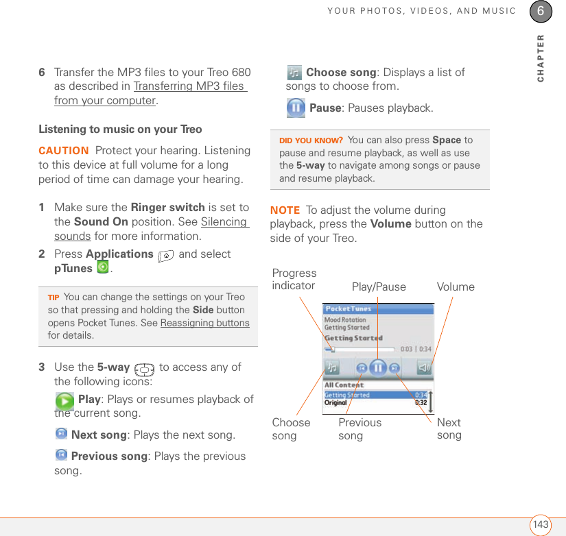 YOUR PHOTOS, VIDEOS, AND MUSIC1436CHAPTER6Transfer the MP3 files to your Treo 680 as described in Transferring MP3 files from your computer.Listening to music on your TreoCAUTION Protect your hearing. Listening to this device at full volume for a long period of time can damage your hearing.1Make sure the Ringer switch is set to the Sound On position. See Silencing sounds for more information.2Press Applications   and select pTunes .3Use the 5-way   to access any of the following icons: Play: Plays or resumes playback of the current song. Next song: Plays the next song. Previous song: Plays the previous song. Choose song: Displays a list of songs to choose from. Pause: Pauses playback.NOTE To adjust the volume during playback, press the Volume button on the side of your Treo.TIPYou can change the settings on your Treo so that pressing and holding the Side button opens Pocket Tunes. See Reassigning buttons for details.DID YOU KNOW?You can also press Space to pause and resume playback, as well as use the 5-way to navigate among songs or pause and resume playback.Previous song Next songVolumeChoose songProgress indicator Play/Pause