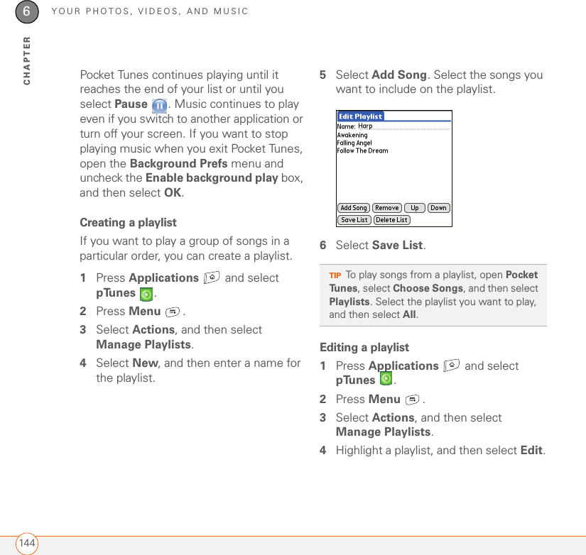 YOUR PHOTOS, VIDEOS, AND MUSIC1446CHAPTERPocket Tunes continues playing until it reaches the end of your list or until you select Pause  . Music continues to play even if you switch to another application or turn off your screen. If you want to stop playing music when you exit Pocket Tunes, open the Background Prefs menu and uncheck the Enable background play box, and then select OK.Creating a playlist If you want to play a group of songs in a particular order, you can create a playlist.1Press Applications  and select pTunes .2Press Menu .3Select Actions, and then select Manage Playlists.4Select New, and then enter a name for the playlist.5Select Add Song. Select the songs you want to include on the playlist.6Select Save List.Editing a playlist1Press Applications   and select pTunes .2Press Menu .3Select Actions, and then select Manage Playlists.4Highlight a playlist, and then select Edit.TIPTo play songs from a playlist, open Pocket Tunes, select Choose Songs, and then select Playlists. Select the playlist you want to play, and then select All.