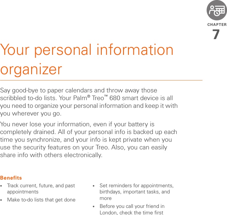 CHAPTER7Your personal information organizerSay good-bye to paper calendars and throw away those scribbled to-do lists. Your Palm®Treo™ 680 smart device is all you need to organize your personal information and keep it with you wherever you go.You never lose your information, even if your battery is completely drained. All of your personal info is backed up each time you synchronize, and your info is kept private when you use the security features on your Treo. Also, you can easily share info with others electronically.Benefits•Track current, future, and past appointments•Make to-do lists that get done •Set reminders for appointments, birthdays, important tasks, and more•Before you call your friend in London, check the time first