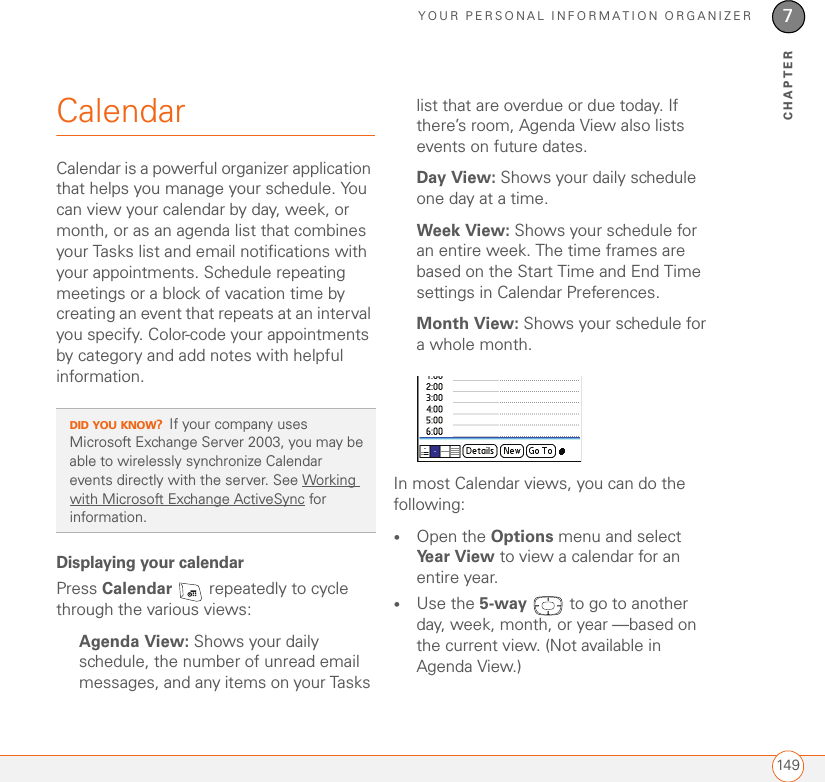 YOUR PERSONAL INFORMATION ORGANIZER1497CHAPTERCalendarCalendar is a powerful organizer application that helps you manage your schedule. You can view your calendar by day, week, or month, or as an agenda list that combines your Tasks list and email notifications with your appointments. Schedule repeating meetings or a block of vacation time by creating an event that repeats at an interval you specify. Color-code your appointments by category and add notes with helpful information.Displaying your calendarPress Calendar   repeatedly to cycle through the various views:Agenda View: Shows your daily schedule, the number of unread email messages, and any items on your Tasks list that are overdue or due today. If there’s room, Agenda View also lists events on future dates.Day View: Shows your daily schedule one day at a time.Week View: Shows your schedule for an entire week. The time frames are based on the Start Time and End Time settings in Calendar Preferences.Month View: Shows your schedule for a whole month.In most Calendar views, you can do the following:•Open the Options menu and select Year View to view a calendar for an entire year.•Use the 5-way   to go to another day, week, month, or year —based on the current view. (Not available in Agenda View.)DID YOU KNOW?If your company uses Microsoft Exchange Server 2003, you may be able to wirelessly synchronize Calendar events directly with the server. See Working with Microsoft Exchange ActiveSync for information.