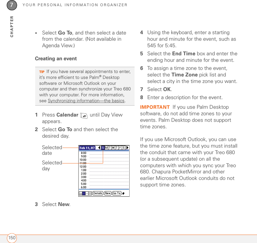 YOUR PERSONAL INFORMATION ORGANIZER1507CHAPTER•Select Go To, and then select a date from the calendar. (Not available in Agenda View.)Creating an event1Press Calendar   until Day View appears.2Select Go To and then select the desired day.3Select New.4Using the keyboard, enter a starting hour and minute for the event, such as 545 for 5:45.5Select the End Time box and enter the ending hour and minute for the event.6To assign a time zone to the event, select the Time Zone pick list and select a city in the time zone you want.7Select OK. 8Enter a description for the event.IMPORTANT If you use Palm Desktop software, do not add time zones to your events. Palm Desktop does not support time zones. If you use Microsoft Outlook, you can use the time zone feature, but you must install the conduit that came with your Treo 680 (or a subsequent update) on all the computers with which you sync your Treo 680. Chapura PocketMirror and other earlier Microsoft Outlook conduits do not support time zones. 0TIPIf you have several appointments to enter, it’s more efficient to use Palm®Desktop software or Microsoft Outlook on your computer and then synchronize your Treo 680 with your computer. For more information, see Synchronizing information—the basics.Selected daySelected date