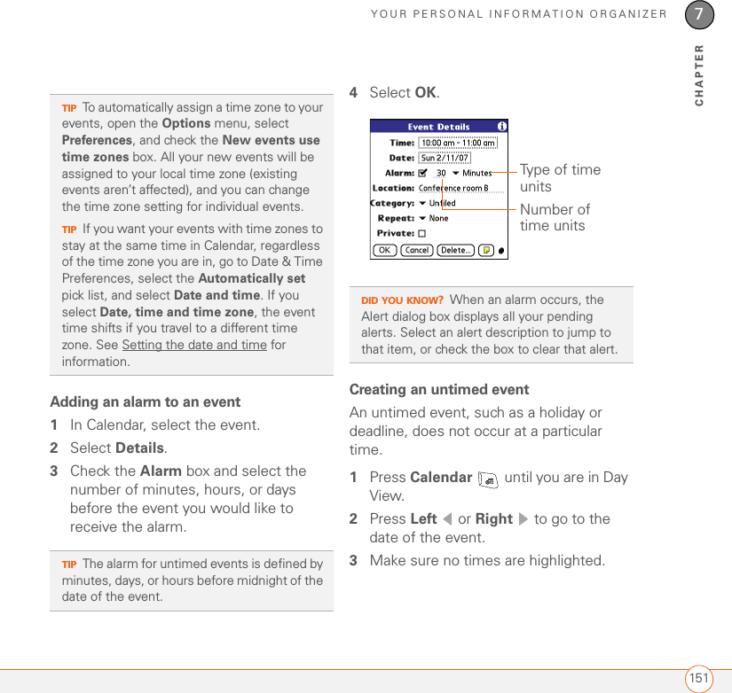 YOUR PERSONAL INFORMATION ORGANIZER1517CHAPTERAdding an alarm to an event1In Calendar, select the event.2Select Details.3Check the Alarm box and select the number of minutes, hours, or days before the event you would like to receive the alarm.4Select OK.Creating an untimed eventAn untimed event, such as a holiday or deadline, does not occur at a particular time. 1Press Calendar   until you are in Day View. 2Press Left  or Right   to go to the date of the event.3Make sure no times are highlighted.TIPTo automatically assign a time zone to your events, open the Options menu, select Preferences, and check the New events use time zones box. All your new events will be assigned to your local time zone (existing events aren’t affected), and you can change the time zone setting for individual events.TIPIf you want your events with time zones to stay at the same time in Calendar, regardless of the time zone you are in, go to Date &amp; Time Preferences, select the Automatically set pick list, and select Date and time. If you select Date, time and time zone, the event time shifts if you travel to a different time zone. See Setting the date and time for information.TIPThe alarm for untimed events is defined by minutes, days, or hours before midnight of the date of the event.DID YOU KNOW?When an alarm occurs, the Alert dialog box displays all your pending alerts. Select an alert description to jump to that item, or check the box to clear that alert.Type of time unitsNumber of time units