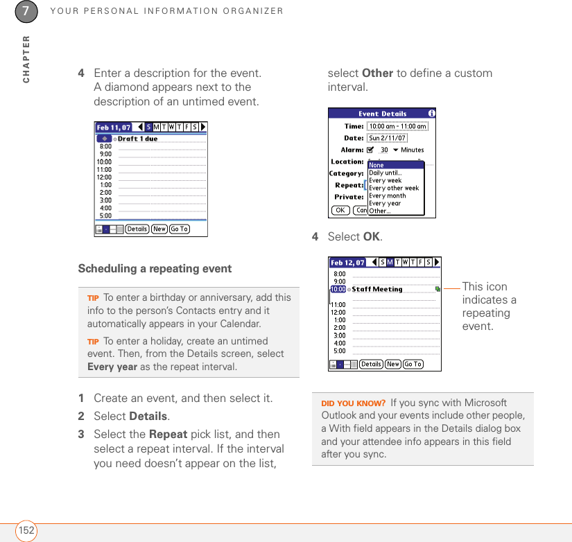 YOUR PERSONAL INFORMATION ORGANIZER1527CHAPTER4Enter a description for the event. A diamond appears next to the description of an untimed event.Scheduling a repeating event1Create an event, and then select it.2Select Details.3Select the Repeat pick list, and then select a repeat interval. If the interval you need doesn’t appear on the list, select Other to define a custom interval.4Select OK.TIPTo enter a birthday or anniversary, add this info to the person’s Contacts entry and it automatically appears in your Calendar.TIPTo enter a holiday, create an untimed event. Then, from the Details screen, select Every year as the repeat interval.DID YOU KNOW?If you sync with Microsoft Outlook and your events include other people, a With field appears in the Details dialog box and your attendee info appears in this field after you sync.This icon indicates a repeating event.