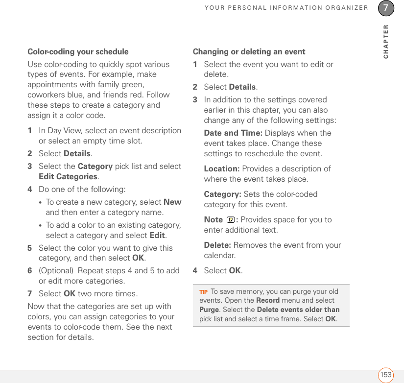 YOUR PERSONAL INFORMATION ORGANIZER1537CHAPTERColor-coding your scheduleUse color-coding to quickly spot various types of events. For example, make appointments with family green, coworkers blue, and friends red. Follow these steps to create a category and assign it a color code.1In Day View, select an event description or select an empty time slot.2Select Details.3Select the Category pick list and select Edit Categories.4Do one of the following:•To create a new category, select New and then enter a category name.•To add a color to an existing category, select a category and select Edit.5Select the color you want to give this category, and then select OK.6(Optional) Repeat steps 4 and 5 to add or edit more categories.7Select OK two more times. Now that the categories are set up with colors, you can assign categories to your events to color-code them. See the next section for details.Changing or deleting an event1Select the event you want to edit or delete.2Select Details.3In addition to the settings covered earlier in this chapter, you can also change any of the following settings: Date and Time: Displays when the event takes place. Change these settings to reschedule the event.Location: Provides a description of where the event takes place.Category: Sets the color-coded category for this event.Note : Provides space for you to enter additional text.Delete: Removes the event from your calendar.4Select OK.TIPTo save memory, you can purge your old events. Open the Record menu and select Purge. Select the Delete events older than pick list and select a time frame. Select OK.