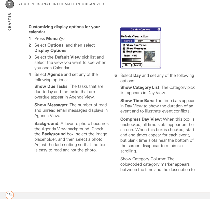 YOUR PERSONAL INFORMATION ORGANIZER1547CHAPTERCustomizing display options for your calendar1Press Menu .2Select Options, and then select Display Options.3Select the Default View pick list and select the view you want to see when you open Calendar.4Select Agenda and set any of the following options:Show Due Tasks: The tasks that are due today and the tasks that are overdue appear in Agenda View.Show Messages: The number of read and unread email messages displays in Agenda View.Background: A favorite photo becomes the Agenda View background. Check the Background box, select the image placeholder, and then select a photo. Adjust the fade setting so that the text is easy to read against the photo.5Select Day and set any of the following options:Show Category List: The Category pick list appears in Day View. Show Time Bars: The time bars appear in Day View to show the duration of an event and to illustrate event conflicts.Compress Day View: When this box is unchecked, all time slots appear on the screen. When this box is checked, start and end times appear for each event, but blank time slots near the bottom of the screen disappear to minimize scrolling. Show Category Column: The color-coded category marker appears between the time and the description to 