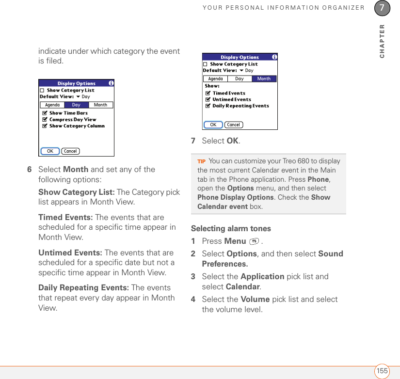 YOUR PERSONAL INFORMATION ORGANIZER1557CHAPTERindicate under which category the event is filed.6Select Month and set any of the following options: Show Category List: The Category pick list appears in Month View. Timed Events: The events that are scheduled for a specific time appear in Month View.Untimed Events: The events that are scheduled for a specific date but not a specific time appear in Month View.Daily Repeating Events: The events that repeat every day appear in Month View.7Select OK.Selecting alarm tones1Press Menu .2Select Options, and then select Sound Preferences.3Select the Application pick list and select Calendar.4Select the Volume pick list and select the volume level.TIPYou can customize your Treo 680 to display the most current Calendar event in the Main tab in the Phone application. Press Phone, open the Options menu, and then select Phone Display Options. Check the Show Calendar event box.