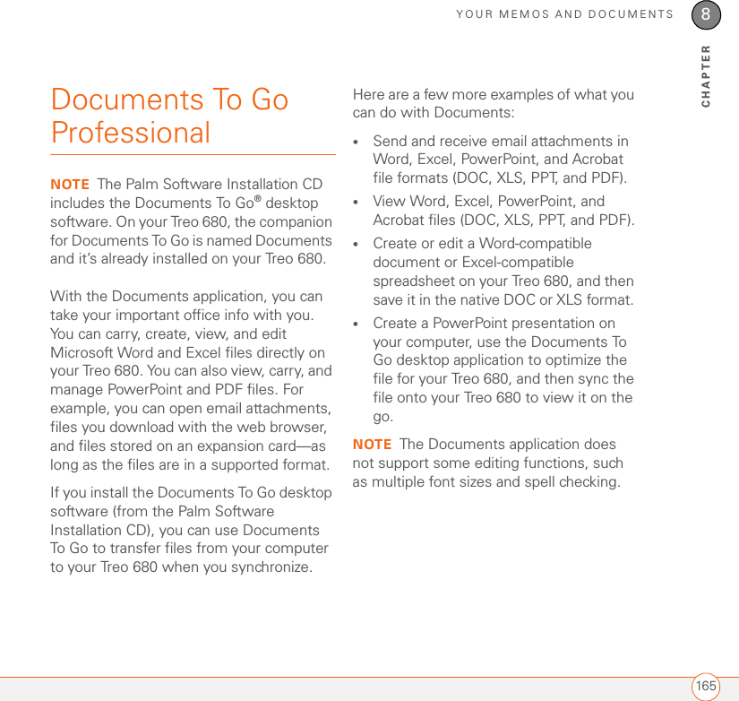 YOUR MEMOS AND DOCUMENTS1658CHAPTERDocuments To Go ProfessionalNOTE The Palm Software Installation CD includes the Documents To Go® desktop software. On your Treo 680, the companion for Documents To Go is named Documents and it’s already installed on your Treo 680.With the Documents application, you can take your important office info with you. You can carry, create, view, and edit Microsoft Word and Excel files directly on your Treo 680. You can also view, carry, and manage PowerPoint and PDF files. For example, you can open email attachments, files you download with the web browser, and files stored on an expansion card—as long as the files are in a supported format. If you install the Documents To Go desktop software (from the Palm Software Installation CD), you can use Documents To Go to transfer files from your computer to your Treo 680 when you synchronize.Here are a few more examples of what you can do with Documents:•Send and receive email attachments in Word, Excel, PowerPoint, and Acrobat file formats (DOC, XLS, PPT, and PDF).•View Word, Excel, PowerPoint, and Acrobat files (DOC, XLS, PPT, and PDF).•Create or edit a Word-compatible document or Excel-compatible spreadsheet on your Treo 680, and then save it in the native DOC or XLS format. •Create a PowerPoint presentation on your computer, use the Documents To Go desktop application to optimize the file for your Treo 680, and then sync the file onto your Treo 680 to view it on the go.NOTE The Documents application does not support some editing functions, such as multiple font sizes and spell checking.