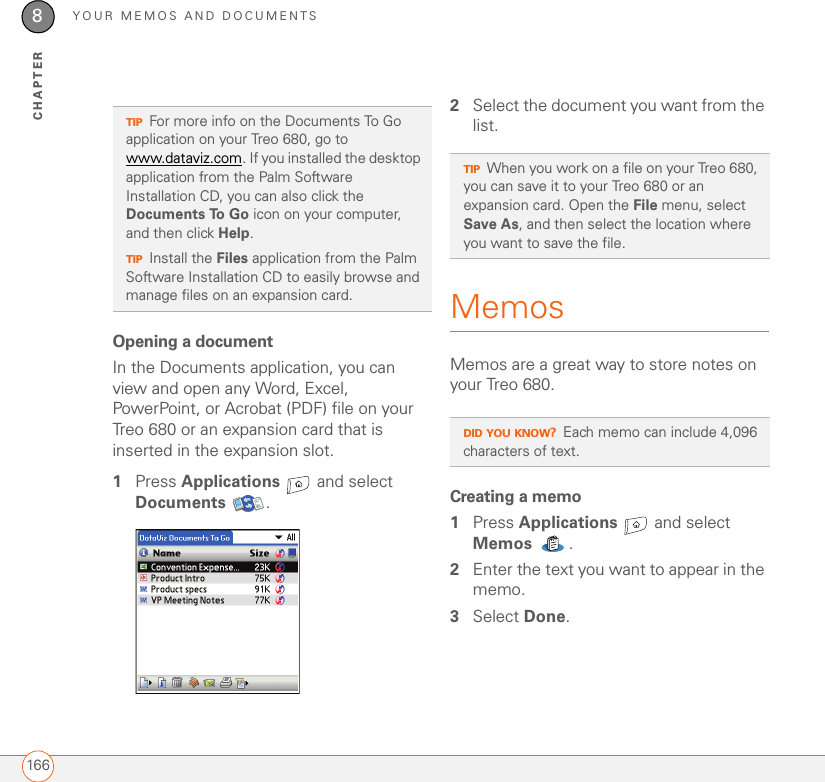 YOUR MEMOS AND DOCUMENTS1668CHAPTEROpening a documentIn the Documents application, you can view and open any Word, Excel, PowerPoint, or Acrobat (PDF) file on your Treo 680 or an expansion card that is inserted in the expansion slot.1Press Applications   and select Documents .2Select the document you want from the list.MemosMemos are a great way to store notes on your Treo 680. Creating a memo1Press Applications   and select Memos .2Enter the text you want to appear in the memo. 3Select Done.TIPFor more info on the Documents To Go application on your Treo 680, go to www.dataviz.com. If you installed the desktop application from the Palm Software Installation CD, you can also click the Documents To Go icon on your computer, and then click Help.TIPInstall the Files application from the Palm Software Installation CD to easily browse and manage files on an expansion card.TIPWhen you work on a file on your Treo 680, you can save it to your Treo 680 or an expansion card. Open the File menu, select Save As, and then select the location where you want to save the file.DID YOU KNOW?Each memo can include 4,096 characters of text.