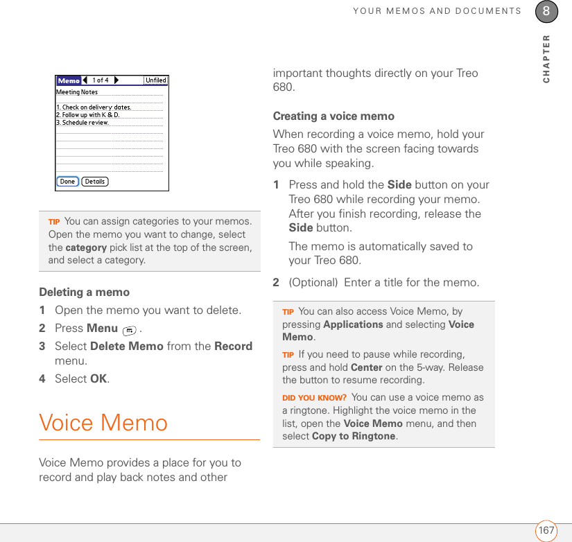 YOUR MEMOS AND DOCUMENTS1678CHAPTERDeleting a memo1Open the memo you want to delete.2Press Menu .3Select Delete Memo from the Record menu.4Select OK.Voice MemoVoice Memo provides a place for you to record and play back notes and other important thoughts directly on your Treo 680.Creating a voice memoWhen recording a voice memo, hold your Treo 680 with the screen facing towards you while speaking. 1Press and hold the Side button on your Treo 680 while recording your memo. After you finish recording, release the Side button.The memo is automatically saved to your Treo 680.2(Optional) Enter a title for the memo. TIPYou can assign categories to your memos. Open the memo you want to change, select the category pick list at the top of the screen, and select a category. TIPYou can also access Voice Memo, by pressing Applications and selecting Voice Memo.TIPIf you need to pause while recording, press and hold Center on the 5-way. Release the button to resume recording.DID YOU KNOW?You can use a voice memo as a ringtone. Highlight the voice memo in the list, open the Voice Memo menu, and then select Copy to Ringtone.