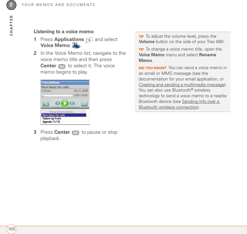 YOUR MEMOS AND DOCUMENTS1688CHAPTERListening to a voice memo1Press Applications   and select Voice Memo .2In the Voice Memo list, navigate to the voice memo title and then press Center  to select it. The voice memo begins to play.3Press Center  to pause or stop playback.TIPTo adjust the volume level, press the Volume button on the side of your Treo 680.TIPTo change a voice memo title, open the Voice Memo menu and select Rename Memo.DID YOU KNOW?You can send a voice memo in an email or MMS message (see the documentation for your email application, or Creating and sending a multimedia message). You can also use Bluetooth® wireless technology to send a voice memo to a nearby Bluetooth device (see Sending info over a Bluetooth wireless connection).