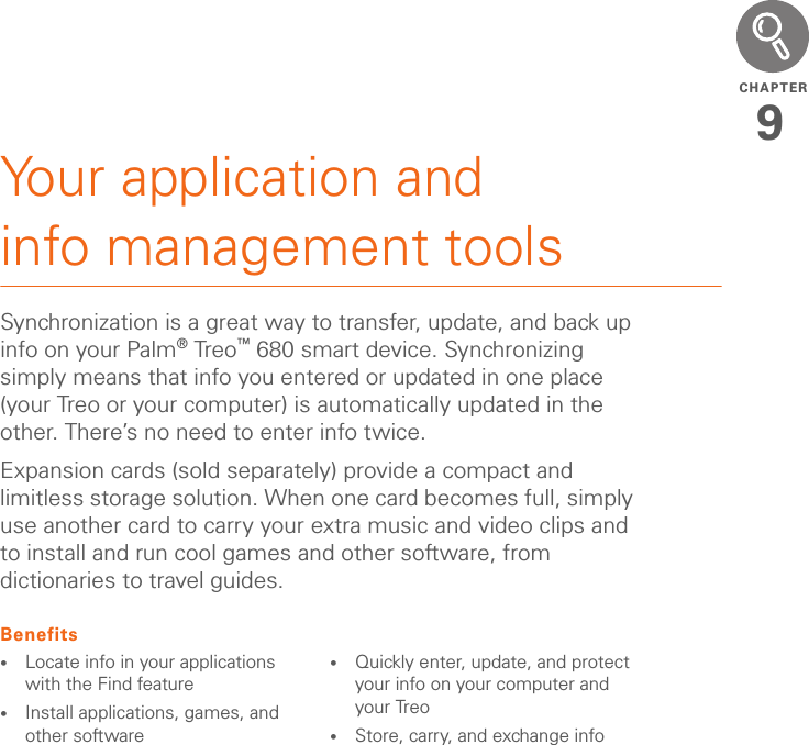 CHAPTER9Your application and info management toolsSynchronization is a great way to transfer, update, and back up info on your Palm®Treo™ 680 smart device. Synchronizing simply means that info you entered or updated in one place (your Treo or your computer) is automatically updated in the other. There’s no need to enter info twice.Expansion cards (sold separately) provide a compact and limitless storage solution. When one card becomes full, simply use another card to carry your extra music and video clips and to install and run cool games and other software, from dictionaries to travel guides.Benefits•Locate info in your applications with the Find feature•Install applications, games, and other software•Quickly enter, update, and protect your info on your computer and your Treo•Store, carry, and exchange info