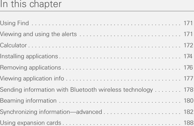 In this chapterUsing Find  . . . . . . . . . . . . . . . . . . . . . . . . . . . . . . . . . . . . . . . . . . . .  171Viewing and using the alerts  . . . . . . . . . . . . . . . . . . . . . . . . . . . . . .  171Calculator . . . . . . . . . . . . . . . . . . . . . . . . . . . . . . . . . . . . . . . . . . . . .  172Installing applications . . . . . . . . . . . . . . . . . . . . . . . . . . . . . . . . . . . .  174Removing applications . . . . . . . . . . . . . . . . . . . . . . . . . . . . . . . . . . .  176Viewing application info . . . . . . . . . . . . . . . . . . . . . . . . . . . . . . . . . .  177Sending information with Bluetooth wireless technology . . . . . . . .  178Beaming information . . . . . . . . . . . . . . . . . . . . . . . . . . . . . . . . . . . .  180Synchronizing information—advanced . . . . . . . . . . . . . . . . . . . . . . .  182Using expansion cards . . . . . . . . . . . . . . . . . . . . . . . . . . . . . . . . . . .  188