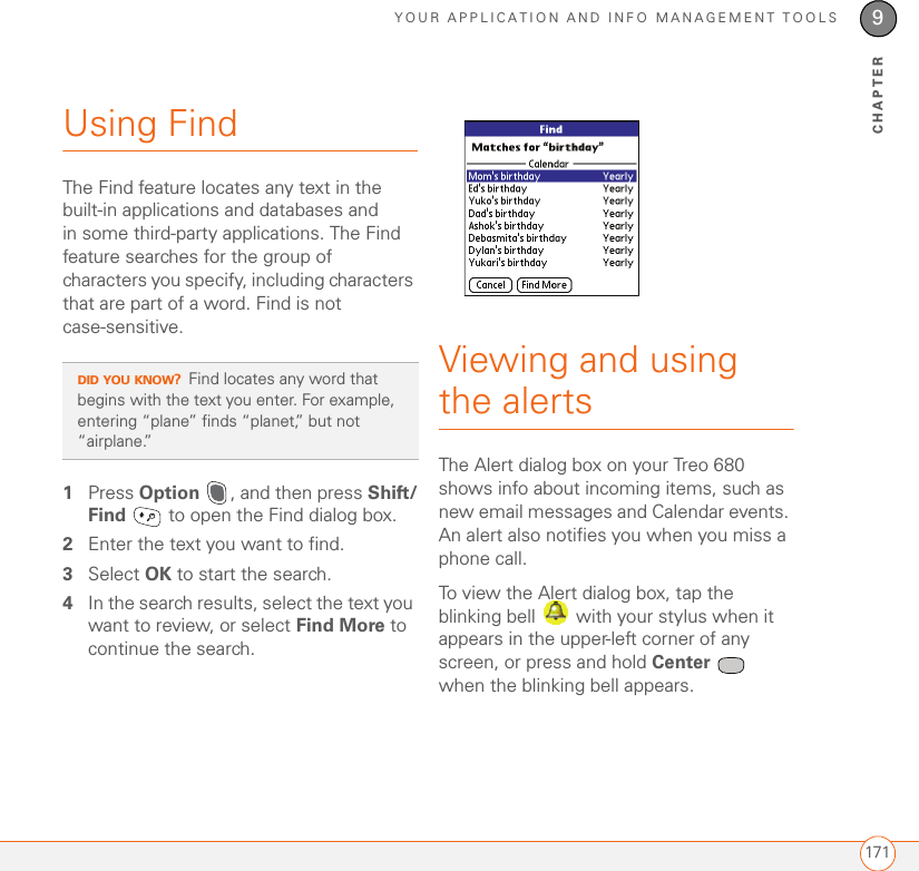 YOUR APPLICATION AND INFO MANAGEMENT TOOLS1719CHAPTERUsing FindThe Find feature locates any text in the built-in applications and databases and in some third-party applications. The Find feature searches for the group of characters you specify, including characters that are part of a word. Find is not case-sensitive.1Press Option  , and then press Shift/Find   to open the Find dialog box.2Enter the text you want to find. 3Select OK to start the search.4In the search results, select the text you want to review, or select Find More to continue the search.Viewing and using the alertsThe Alert dialog box on your Treo 680 shows info about incoming items, such as new email messages and Calendar events. An alert also notifies you when you miss a phone call.To view the Alert dialog box, tap the blinking bell   with your stylus when it appears in the upper-left corner of any screen, or press and hold Center  when the blinking bell appears.DID YOU KNOW?Find locates any word that begins with the text you enter. For example, entering “plane” finds “planet,” but not “airplane.”