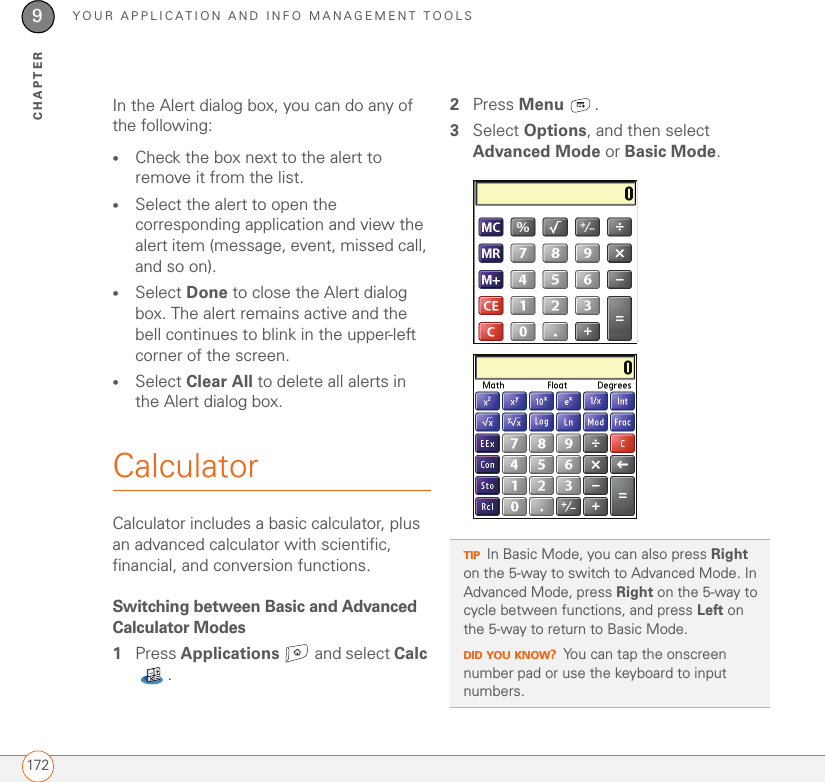 YOUR APPLICATION AND INFO MANAGEMENT TOOLS1729CHAPTERIn the Alert dialog box, you can do any of the following:•Check the box next to the alert to remove it from the list.•Select the alert to open the corresponding application and view the alert item (message, event, missed call, and so on). •Select Done to close the Alert dialog box. The alert remains active and the bell continues to blink in the upper-left corner of the screen.•Select Clear All to delete all alerts in the Alert dialog box. CalculatorCalculator includes a basic calculator, plus an advanced calculator with scientific, financial, and conversion functions. Switching between Basic and Advanced Calculator Modes1Press Applications   and select Calc .2Press Menu .3Select Options, and then select Advanced Mode or Basic Mode.TIPIn Basic Mode, you can also press Right on the 5-way to switch to Advanced Mode. In Advanced Mode, press Right on the 5-way to cycle between functions, and press Left on the 5-way to return to Basic Mode. DID YOU KNOW?You can tap the onscreen number pad or use the keyboard to input numbers.