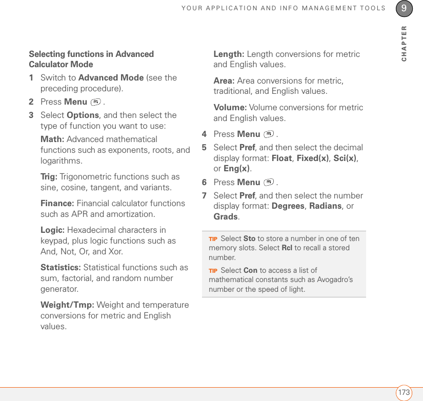 YOUR APPLICATION AND INFO MANAGEMENT TOOLS1739CHAPTERSelecting functions in Advanced Calculator Mode1Switch to Advanced Mode (see the preceding procedure).2Press Menu . 3Select Options, and then select the type of function you want to use:Math: Advanced mathematical functions such as exponents, roots, and logarithms.Trig: Trigonometric functions such as sine, cosine, tangent, and variants.Finance: Financial calculator functions such as APR and amortization.Logic: Hexadecimal characters in keypad, plus logic functions such as And, Not, Or, and Xor.Statistics: Statistical functions such as sum, factorial, and random number generator.Weight/Tmp: Weight and temperature conversions for metric and English values.Length: Length conversions for metric and English values.Area: Area conversions for metric, traditional, and English values.Volume: Volume conversions for metric and English values.4Press Menu . 5Select Pref, and then select the decimal display format: Float, Fixed(x), Sci(x), or Eng(x).6Press Menu . 7Select Pref, and then select the number display format: Degrees, Radians, or Grads.TIPSelect Sto to store a number in one of ten memory slots. Select Rcl to recall a stored number.TIPSelect Con to access a list of mathematical constants such as Avogadro’s number or the speed of light.