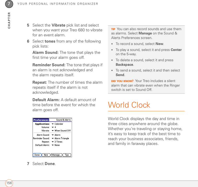 YOUR PERSONAL INFORMATION ORGANIZER1567CHAPTER5Select the Vibrate pick list and select when you want your Treo 680 to vibrate for an event alarm.6Select tones from any of the following pick lists: Alarm Sound: The tone that plays the first time your alarm goes off.Reminder Sound: The tone that plays if an alarm is not acknowledged and the alarm repeats itself.Repeat: The number of times the alarm repeats itself if the alarm is not acknowledged.Default Alarm: A default amount of time before the event for which the alarm goes off.7Select Done.World ClockWorld Clock displays the day and time in three cities anywhere around the globe. Whether you’re traveling or staying home, it’s easy to keep track of the best time to reach your business associates, friends, and family in faraway places.TIPYou can also record sounds and use them as alarms. Select Manage on the Sound &amp; Alerts Preferences screen.•To record a sound, select New.•To play a sound, select it and press Center on the 5-way.•To delete a sound, select it and press Backspace.•To send a sound, select it and then select Send.DID YOU KNOW?Your Treo includes a silent alarm that can vibrate even when the Ringer switch is set to Sound Off. 