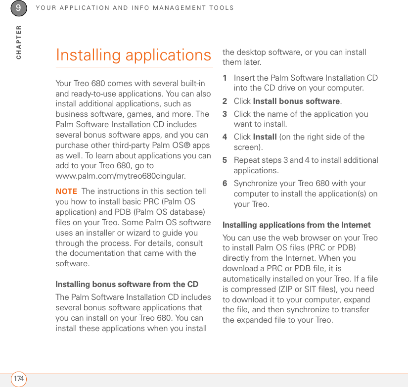 YOUR APPLICATION AND INFO MANAGEMENT TOOLS1749CHAPTERInstalling applicationsYour Treo 680 comes with several built-in and ready-to-use applications. You can also install additional applications, such as business software, games, and more. The Palm Software Installation CD includes several bonus software apps, and you can purchase other third-party Palm OS® apps as well. To learn about applications you can add to your Treo 680, go to www.palm.com/mytreo680cingular.NOTE The instructions in this section tell you how to install basic PRC (Palm OS application) and PDB (Palm OS database) files on your Treo. Some Palm OS software uses an installer or wizard to guide you through the process. For details, consult the documentation that came with the software.Installing bonus software from the CDThe Palm Software Installation CD includes several bonus software applications that you can install on your Treo 680. You can install these applications when you install the desktop software, or you can install them later.1Insert the Palm Software Installation CD into the CD drive on your computer.2Click Install bonus software.3Click the name of the application you want to install. 4Click Install (on the right side of the screen).5Repeat steps 3 and 4 to install additional applications.6Synchronize your Treo 680 with your computer to install the application(s) on your Treo.Installing applications from the InternetYou can use the web browser on your Treo to install Palm OS files (PRC or PDB) directly from the Internet. When you download a PRC or PDB file, it is automatically installed on your Treo. If a file is compressed (ZIP or SIT files), you need to download it to your computer, expand the file, and then synchronize to transfer the expanded file to your Treo.