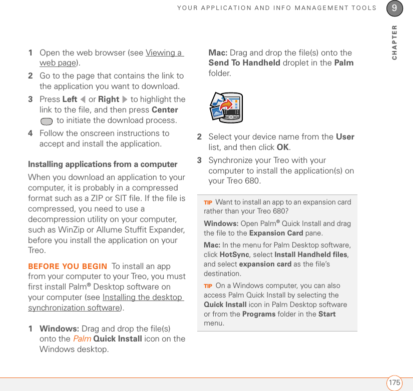 YOUR APPLICATION AND INFO MANAGEMENT TOOLS1759CHAPTER1Open the web browser (see Viewing a web page).2Go to the page that contains the link to the application you want to download.3Press Left  or Right   to highlight the link to the file, and then press Center  to initiate the download process.4Follow the onscreen instructions to accept and install the application.Installing applications from a computerWhen you download an application to your computer, it is probably in a compressed format such as a ZIP or SIT file. If the file is compressed, you need to use a decompression utility on your computer, such as WinZip or Allume Stuffit Expander, before you install the application on your Treo. BEFORE YOU BEGIN To install an app from your computer to your Treo, you must first install Palm®Desktop software on your computer (see Installing the desktop synchronization software).1Windows: Drag and drop the file(s) onto the Palm Quick Install icon on the Windows desktop.Mac: Drag and drop the file(s) onto the Send To Handheld droplet in the Palm folder.2Select your device name from the User list, and then click OK.3Synchronize your Treo with your computer to install the application(s) on your Treo 680.TIPWant to install an app to an expansion card rather than your Treo 680? Windows: Open Palm® Quick Install and drag the file to the Expansion Card pane.Mac: In the menu for Palm Desktop software, click HotSync, select Install Handheld files, and select expansion card as the file’s destination.TIPOn a Windows computer, you can also access Palm Quick Install by selecting the Quick Install icon in Palm Desktop software or from the Programs folder in the Start menu.