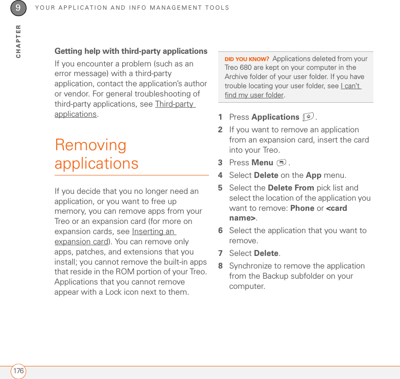 YOUR APPLICATION AND INFO MANAGEMENT TOOLS1769CHAPTERGetting help with third-party applicationsIf you encounter a problem (such as an error message) with a third-party application, contact the application’s author or vendor. For general troubleshooting of third-party applications, see Third-party applications.Removing applications If you decide that you no longer need an application, or you want to free up memory, you can remove apps from your Treo or an expansion card (for more on expansion cards, see Inserting an expansion card). You can remove only apps, patches, and extensions that you install; you cannot remove the built-in apps that reside in the ROM portion of your Treo. Applications that you cannot remove appear with a Lock icon next to them.1Press Applications . 2If you want to remove an application from an expansion card, insert the card into your Treo.3Press Menu .4Select Delete on the App menu.5Select the Delete From pick list and select the location of the application you want to remove: Phone or &lt;card name&gt;.6Select the application that you want to remove.7Select Delete.8Synchronize to remove the application from the Backup subfolder on your computer.DID YOU KNOW?Applications deleted from your Treo 680 are kept on your computer in the Archive folder of your user folder. If you have trouble locating your user folder, see I can’t find my user folder.