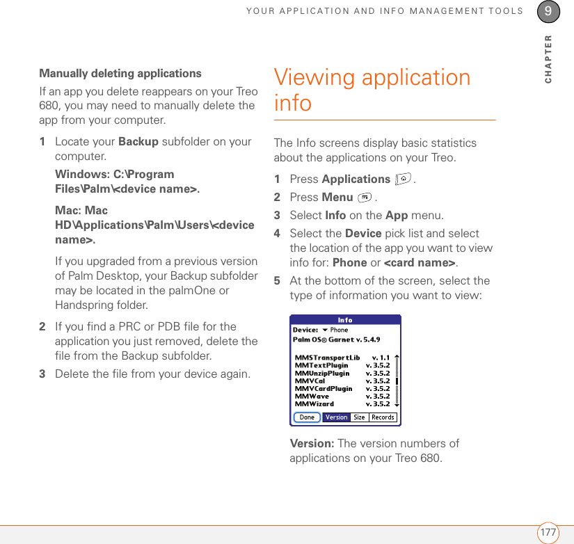 YOUR APPLICATION AND INFO MANAGEMENT TOOLS1779CHAPTERManually deleting applicationsIf an app you delete reappears on your Treo 680, you may need to manually delete the app from your computer.1Locate your Backup subfolder on your computer. Windows: C:\Program Files\Palm\&lt;device name&gt;.Mac: Mac HD\Applications\Palm\Users\&lt;device name&gt;. If you upgraded from a previous version of Palm Desktop, your Backup subfolder may be located in the palmOne or Handspring folder.2If you find a PRC or PDB file for the application you just removed, delete the file from the Backup subfolder.3Delete the file from your device again.Viewing application infoThe Info screens display basic statistics about the applications on your Treo.1Press Applications . 2Press Menu .3Select Info on the App menu.4Select the Device pick list and select the location of the app you want to view info for: Phone or &lt;card name&gt;.5At the bottom of the screen, select the type of information you want to view:Version: The version numbers of applications on your Treo 680.