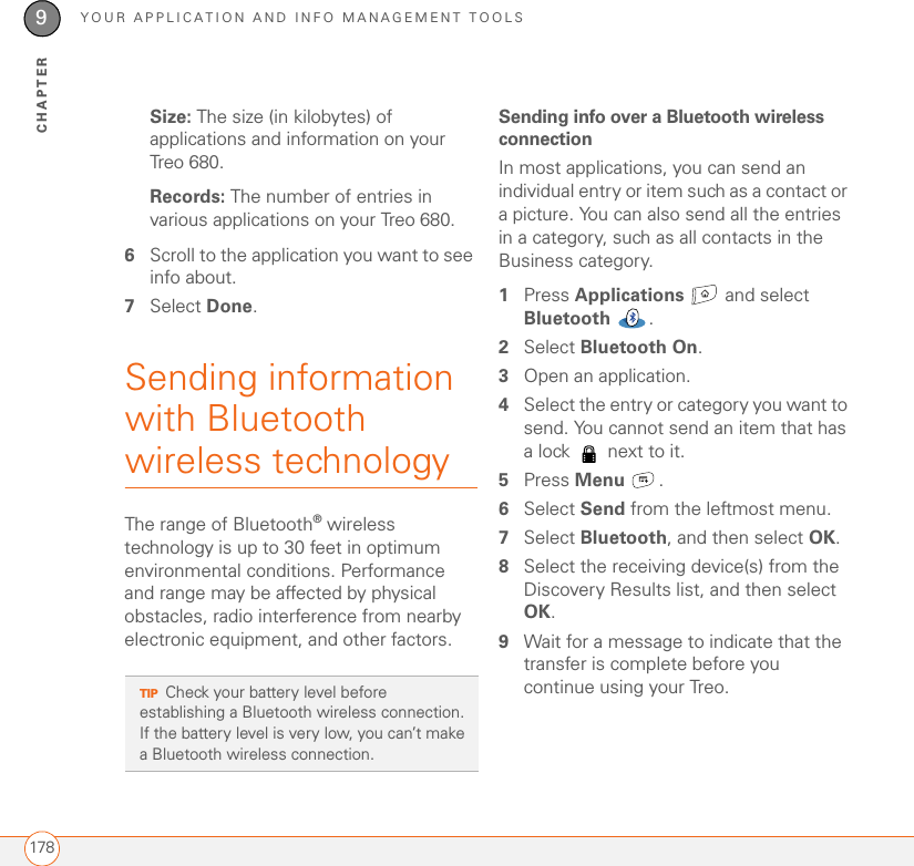 YOUR APPLICATION AND INFO MANAGEMENT TOOLS1789CHAPTERSize: The size (in kilobytes) of applications and information on your Treo 680.Records: The number of entries in various applications on your Treo 680.6Scroll to the application you want to see info about.7Select Done.Sending information with Bluetooth wireless technologyThe range of Bluetooth® wireless technology is up to 30 feet in optimum environmental conditions. Performance and range may be affected by physical obstacles, radio interference from nearby electronic equipment, and other factors.Sending info over a Bluetooth wireless connectionIn most applications, you can send an individual entry or item such as a contact or a picture. You can also send all the entries in a category, such as all contacts in the Business category. 1Press Applications   and select Bluetooth .2Select Bluetooth On. 3Open an application.4Select the entry or category you want to send. You cannot send an item that has a lock   next to it.5Press Menu .6Select Send from the leftmost menu.7Select Bluetooth, and then select OK.8Select the receiving device(s) from the Discovery Results list, and then select OK.9Wait for a message to indicate that the transfer is complete before you continue using your Treo.TIPCheck your battery level before establishing a Bluetooth wireless connection. If the battery level is very low, you can’t make a Bluetooth wireless connection.